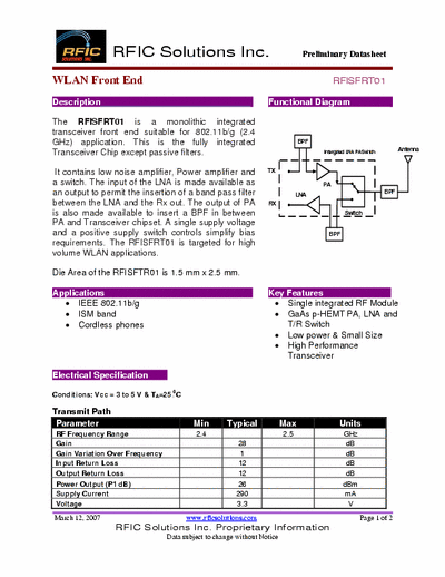 Rficsolutions.Inc RFISFRT01 The RFISFRT01 is a monolithic integrated
transceiver front end suitable for 802.11b/g (2.4
GHz) application. This is the fully integrated
Transceiver Chip except passive filters.
It contains low noise amplifier, Power amplifier and a switch. The input of the LNA is made available as an output to permit the insertion of a band pass filter
between the LNA and the Rx out. The output of PA
is also made available to insert a BPF in between
PA and Transceiver chipset. A single supply voltage
and a positive supply switch controls simplify bias
requirements. The RFISFRT01 is targeted for high
volume WLAN applications.
Die Area of the RFISFTR01 is 1.5 mm x 2.5 mm.